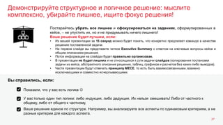 Демонстрируйте структурное и логичное решение: мыслите
комплексно, убирайте лишнее, ищите фокус решения!
27
Постарайтесь убрать все лишнее и сфокусироваться на заданиях, сформулированных в
кейсе, – не упустить их, но и не придумывать ничего лишнего!
Ваше решение будет лучшим, если:
• Из вашей презентации за 15 секунд можно будет понять, что конкретно предлагает команда в качестве
решения поставленной задачи.
• На первом слайде вы представите четкое Executive Summary с ответом на ключевые вопросы кейса и
общим описанием решения.
• Поток информации на слайдах будет правильно организован.
• В презентации не будет лишних и не относящихся к сути задачи слайдов (копирования постановки
задачи из кейса, абстрактного описания решения, таблиц, графиков и расчетов без каких-либо выводов).
• Части презентации будут отвечать принципу MECE, то есть быть взаимосвязанными, взаимно
исключающими и совместно исчерпывающими.
Показали, что у вас есть логика J
У вас только один тип логики: либо индукция, либо дедукция. Их нельзя смешивать! Либо от частного к
общему, либо от общего к частному.
Ваше решение единое по структуре. Например, вы анализируете все аспекты по одинаковым критериям, а не
разные критерии для каждого аспекта.
Вы справились, если:
 