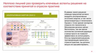 Неплохо лишний раз проверить ключевые аспекты решения на
соответствие принятой в отрасли практике
36
В рамках своего решения
команда предлагает активно
внедрять альтернативные
источники энергии, в том числе
ветрогенераторы и гелиопанели.
Однако с точки зрения экспертов
отрасли эти технологии в
Московском регионе сейчас
бесполезны, так как малое
количество солнечной радиации
и ветра просто не позволит
эффективно их использовать.
Ели вы предлагаете решение,
противоречащее принятой в
отрасли практике, вы должны
мощно его аргументировать.
 