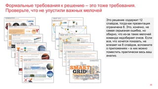 Формальные требования к решению – это тоже требования.
Проверьте, что не упустили важных мелочей
38
Это решение содержит 12
слайдов, тогда как презентация
ограничена 8. Это, конечно, не
самая серьезная ошибка, но
обидно, что из-за таких мелочей
команда недобирает очков. Если
все, что хочется показать, не
влезает на 8 слайдов, вспомните
о приложениях – в них можно
поместить практически весь ваш
анализ.
 