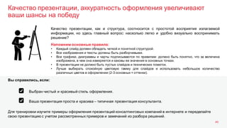 Качество презентации, аккуратность оформления увеличивают
ваши шансы на победу
40
Качество презентации, как и структура, соотносится с простотой восприятия излагаемой
информации, но здесь главный вопрос: насколько легко и удобно визуально воспринимать
решение?
Напомним основные правила:
• Каждый слайд должен обладать четкой и понятной структурой.
• Все изображения и тексты должны быть разборчивыми.
• Все графики, диаграммы и чарты подписываются по правилам: должно быть понятно, что за величина
изображена, в чем она измеряется и каковы ее значения в основных точках.
• В презентации не должно быть пустых слайдов и технических пометок.
• Лучше выбирать спокойную цветовую гамму для слайдов и использовать небольшое количество
различных цветов в оформлении (2-3 основных + оттенки).
Для тренировки изучите примеры оформления презентаций консалтинговых компаний в интернете и переделайте
свою презентацию с учетом рассмотренных примеров и замечаний из разбора решений.
Вы справились, если:
Выбран чистый и красивый стиль оформления.
Ваша презентация проста и красива – типичная презентация консультанта.
 