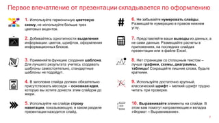 Первое впечатление от презентации складывается по оформлению
7
3. Применяйте функцию создания шаблона.
Для лучшего результата учитесь создавать
шаблоны самостоятельно, стандартные
шаблоны не подойдут.
8. Нет страницам со сплошным текстом –
лучше графики, схемы, диаграммы,
таблицы! Сокращайте лишние слова, будьте
краткими.
2. Добивайтесь однотипности выделения
информации: цветов, шрифтов, оформления
информационных блоков.
7. Представляйте ваши выводы из данных, а
не сами данные. Размещайте расчеты в
приложениях, на последних слайдах
презентации или в файле Excel.
1. Используйте гармоничную цветовую
схему, не используйте больше трех
цветовых акцентов.
6. Не забывайте нумеровать слайды.
Размещайте нумерацию в правом нижнем
углу.
4. В заголовке слайда должен обязательно
присутствовать месседж – основная идея,
которую вы хотите донести этим слайдом до
жюри.
9. Используйте достаточно крупный,
классический шрифт – мелкий шрифт трудно
читать при проверке.
5. Используйте на слайде строку
навигации, показывающую, в каком разделе
презентации находится слайд.
10. Выравнивайте элементы на слайде. В
этом вам помогут направляющие и вкладка
«Формат – Выравнивание».
 