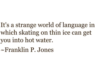It's a strange world of language in
which skating on thin ice can get
you into hot water.
~Franklin P. Jones
 