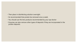 ◦ Then place in disinfecting solution overnight.
◦ Its recommended that protein be removed once a week.
◦ You should use the lens products recommended by your eye doctor
◦ Enzymes can also remove other types of deposits if they are incorporated in the
protein deposits.
 