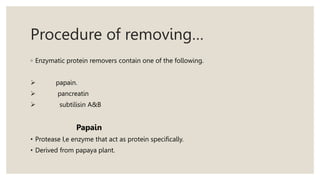Procedure of removing…
◦ Enzymatic protein removers contain one of the following.
 papain.
 pancreatin
 subtilisin A&B
Papain
• Protease I,e enzyme that act as protein specifically.
• Derived from papaya plant.
 