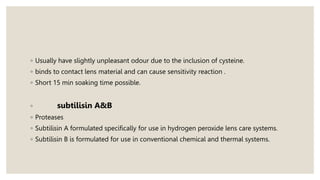 ◦ Usually have slightly unpleasant odour due to the inclusion of cysteine.
◦ binds to contact lens material and can cause sensitivity reaction .
◦ Short 15 min soaking time possible.
◦ subtilisin A&B
◦ Proteases
◦ Subtilisin A formulated specifically for use in hydrogen peroxide lens care systems.
◦ Subtilisin B is formulated for use in conventional chemical and thermal systems.
 