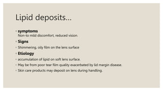 Lipid deposits…
◦ symptoms
Non-to mild discomfort, reduced vision.
◦ Signs
◦ Shimmering, oily film on the lens surface
◦ Etiology
◦ accumulation of lipid on soft lens surface.
◦ May be from poor tear film quality exacerbated by lid margin disease.
◦ Skin care products may deposit on lens during handling.
 