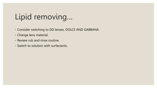 Lipid removing…
◦ Consider switching to DD lenses. DOLCE AND GABBANA
◦ Change lens material.
◦ Review rub and rinse routine.
◦ Switch to solution with surfactants.
 