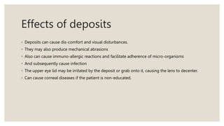 Effects of deposits
◦ Deposits can cause dis-comfort and visual disturbances.
◦ They may also produce mechanical abrasions
◦ Also can cause immuno-allergic reactions and facilitate adherence of micro-organisms
◦ And subsequently cause infection
◦ The upper eye lid may be irritated by the deposit or grab onto it, causing the lens to decenter.
◦ Can cause corneal diseases if the patient is non-educated.
 