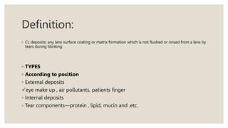 Definition:
◦ CL deposits: any lens surface coating or matrix formation which is not flushed or rinsed from a lens by
tears during blinking.
◦ TYPES
◦ According to position
◦ External deposits
eye make up , air pollutants, patients finger
◦ Internal deposits
◦ Tear components—protein , lipid, mucin and .etc.
 