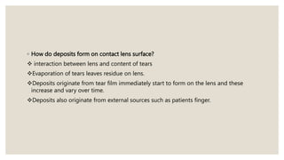◦ How do deposits form on contact lens surface?
 interaction between lens and content of tears
Evaporation of tears leaves residue on lens.
Deposits originate from tear film immediately start to form on the lens and these
increase and vary over time.
Deposits also originate from external sources such as patients finger.
 