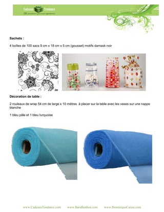 Sachets :

4 boîtes de 100 sacs 9 cm x 18 cm x 5 cm (gousset) motifs damask noir




Décoration de table :

2 rouleaux de wrap 54 cm de large x 10 mètres à placer sur la table avec les vases sur une nappe
blanche

1 bleu pâle et 1 bleu turquoise




         www.CadeauxTendance.com       www.BaraBonbon.com       www.DominiqueCaisse.com
 