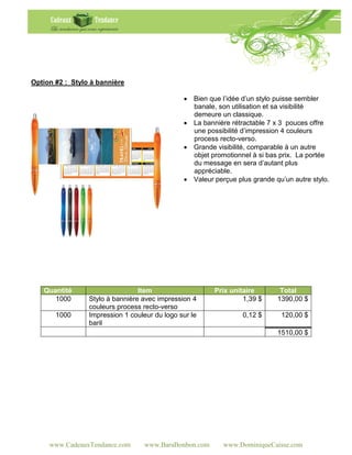 Option #2 : Stylo à bannière

                                                Bien que l’idée d’un stylo puisse sembler
                                                 banale, son utilisation et sa visibilité
                                                 demeure un classique.
                                                La bannière rétractable 7 x 3 pouces offre
                                                 une possibilité d’impression 4 couleurs
                                                 process recto-verso.
                                                Grande visibilité, comparable à un autre
                                                 objet promotionnel à si bas prix. La portée
                                                 du message en sera d’autant plus
                                                 appréciable.
                                                Valeur perçue plus grande qu’un autre stylo.




   Quantité                      Item                   Prix unitaire        Total
      1000       Stylo à bannière avec impression 4              1,39 $     1390,00 $
                 couleurs process recto-verso
       1000      Impression 1 couleur du logo sur le             0,12 $      120,00 $
                 baril
                                                                            1510,00 $




     www.CadeauxTendance.com       www.BaraBonbon.com      www.DominiqueCaisse.com
 