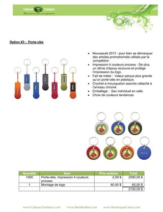 Option #3 : Porte-clés


                                                     Nouveauté 2013 : pour bien se démarquer
                                                      des articles promotionnels utilisés par la
                                                      compétition
                                                     Impression 4 couleurs process : De plus,
                                                      un dôme d’époxy recouvre et protège
                                                      l’impression du logo.
                                                     Fait de métal : Valeur perçue plus grande
                                                      qu’un porte-clés en plastique.
                                                     Crochet à mousqueton assortis rattaché à
                                                      l’anneau chromé
                                                     Emballage : Sac individuel en cello
                                                     Choix de couleurs tendances




        Quantité                    Item                   Prix unitaire        Total
         1000       Porte-clés, impression 4 couleurs               2,09 $     2090,00 $
                    process
            1       Montage de logo                                60,00 $       60,00 $
                                                                               2150,00 $




        www.CadeauxTendance.com      www.BaraBonbon.com       www.DominiqueCaisse.com
 