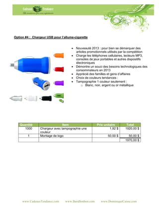 Option #4 : Chargeur USB pour l’allume-cigarette


                                      Nouveauté 2013 : pour bien se démarquer des
                                       articles promotionnels utilisés par la compétition
                                      Charge les téléphones cellulaires, lecteurs MP3,
                                       consoles de jeux portables et autres dispositifs
                                       électroniques
                                      Démontre un souci des besoins technologiques des
                                       consommateurs en 2013
                                      Apprécié des familles et gens d’affaires
                                      Choix de couleurs tendances :
                                      Tampographie 1 couleur seulement :
                                           o Blanc, noir, argent ou or métallique




   Quantité                     Item                  Prix unitaire       Total
      1000       Chargeur avec tampographie une                1,92 $    1920,00 $
                 couleur
        1        Montage de logo                             50,00 $       50,00 $
                                                                         1970,00 $




     www.CadeauxTendance.com     www.BaraBonbon.com      www.DominiqueCaisse.com
 