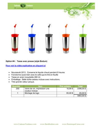 Option #4 : Tasse avec presse (style Bodum)

Pour voir la vidéo explicative en cliquant ici


      Nouveauté 2013. Conserve le liquide chaud pendant 8 heures
      Fonctionne aussi bien avec le café que le thé en feuille
      Tasse en acier inoxydable 480 ml.
      Emballage : Belle boîte-cadeau incluse avec instructions.
      Très grande valeur perçue.

       Quantité                      Item                   Prix unitaire      Total
          200        Verre de vin, impression une                  16,99 $    3398,00 $
                     couleur incluse
             1       Montage de logo                                65,00 $     65,00 $
                                                                              3463,00 $




         www.CadeauxTendance.com       www.BaraBonbon.com     www.DominiqueCaisse.com
 