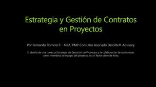 Estrategia y Gestión de Contratos
en Proyectos
Por Fernando Romero P. - MBA, PMP. Consultor Asociado Deloitte® Advisory
El diseño de una correcta Estrategia de Ejecución de Proyectos y la colaboración de contratistas
como miembros de equipo del proyecto, es un factor clave de éxito.
 