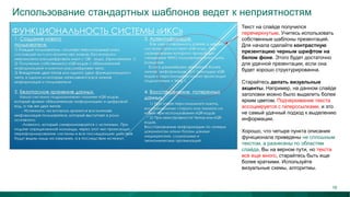 Использование стандартных шаблонов ведет к неприятностям
Текст на слайде получился
перечеркнутым. Учитесь использовать
собственные шаблоны презентаций.
Для начала сделайте контрастную
презентацию черным шрифтом на
белом фоне. Этого будет достаточно
для удачной презентации, если она
будет хорошо структурированна.
Старайтесь делать визуальные
акценты. Например, на данном слайде
заголовки можно было выделить более
ярким цветом. Подчеркивание текста
ассоциируется с гиперссылками, и это
не самый удачный подход к выделению
информации.
Хорошо, что четыре пункта описания
функционала приведены не сплошным
текстом, а разнесены по областям
слайда. Вы на верном пути, но текста
все еще много, старайтесь быть еще
более краткими. Используйте
визуальные схемы, алгоритмы.
18
 
