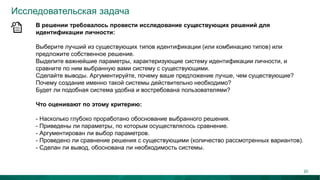 Исследовательская задача
В решении требовалось провести исследование существующих решений для
идентификации личности:
Выберите лучший из существующих типов идентификации (или комбинацию типов) или
предложите собственное решение.
Выделите важнейшие параметры, характеризующие систему идентификации личности, и
сравните по ним выбранную вами систему с существующими.
Сделайте выводы. Аргументируйте, почему ваше предложение лучше, чем существующие?
Почему создание именно такой системы действительно необходимо?
Будет ли подобная система удобна и востребована пользователями?
Что оценивают по этому критерию:
- Насколько глубоко проработано обоснование выбранного решения.
- Приведены ли параметры, по которым осуществлялось сравнение.
- Аргументирован ли выбор параметров.
- Проведено ли сравнение решения с существующими (количество рассмотренных вариантов).
- Сделан ли вывод, обоснована ли необходимость системы.
20
 