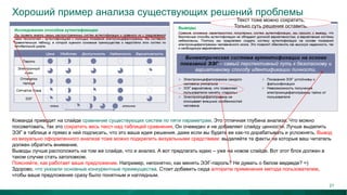 Хороший пример анализа существующих решений проблемы
Команда приводит на слайде сравнение существующих систем по пяти параметрам. Это отличная глубина анализа. Что можно
посоветовать, так это сократить весь текст над таблицей сравнения. Он очевиден и не добавляет слайду ценности. Лучше выделить
ЭЭГ в таблице и прямо в ней подписать, что это ваша идея решения, даже если вы будете ее как-то дорабатывать и усложнять. Вывод
из визуально оформленного анализа тоже можно подкрепить визуальными средствами: выделяйте те факты на которые ваш читатель
должен обратить внимание.
Выводы лучше расположить на том же слайде, что и анализ. А вот предлагать идею – уже на новом слайде. Вот этот блок должен в
таком случае стать заголовком.
Поясняйте, как работает ваше предложение. Например, непонятно, как менять ЭЭГ-пароль? Не думать о белом медведе? =)
Здорово, что указали основные конкурентные преимущества. Стоит добавить сюда алгоритм применения метода пользователем,
чтобы ваше предложение сразу было понятным и наглядным.
Текст тоже можно сократить.
Только суть решения оставить.
21
 