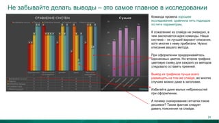 Не забывайте делать выводы – это самое главное в исследовании
Команда провела хорошее
исследование: сравнила пять подходов
по пяти параметрам.
К сожалению из слайда не очевидно, в
чем заключается идея команды. Наша
система – не лучший вариант описания,
хотя многие к нему прибегали. Нужно
описание вашего метода.
При оформлении придерживайтесь
одинаковых цветов. На втором графике
цветовую схему для каждого из методов
следовало оставить прежней.
Вывод из графиков лучше всего
размещать на том же слайде, во многих
случаях можно даже в заголовке.
Избегайте даже малых небрежностей
при оформлении.
А почему сканирование сетчатки такое
дешевое? Таким фактам следует
давать пояснение на слайде.
24
 