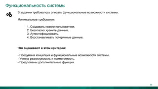 Функциональность системы
В задании требовалось описать функциональные возможности системы.
Минимальные требования:
1. Создавать нового пользователя.
2. Безопасно хранить данные.
3. Аутентифицировать.
4. Восстанавливать потерянные данные.
Что оценивают в этом критерии:
- Продумана концепция и функциональные возможности системы.
- Учтена реализуемость и применимость.
- Предложены дополнительные функции.
30
 