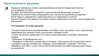 Технологичность решения
В задании требовалось описать высокоуровневый алгоритм (порядок действий при
использовании системы):
Как будет реализовываться основной и дополнительный функционал системы?
Требуется ли системе особое оборудование или специальное дизайнерское решение?
Какой подход к шифрованию и хранению данных вы предлагаете и почему?
При выполнении этого задания учитывайте границы применимости системы: все ли задуманное
реализуемо?
Что оценивают по этому критерию:
- Алгоритм (архитектура высокоуровневая): как собрать ключ, где хранить ключ, какие методы
шифрования для хранения ключа, как исключить перехват ключа.
- Учтены ли границы применимости по техническим параметрам (например, разрешение
камеры).
- Предложен ли дизайнерский скетч.
- Продуманы ли безопасные механизмы интеграции, чтобы другие сайты/приложения могли
пользоваться вашей системой (как, например, аутентификация с помощью «Твиттера»,
«Фейсбука» или «ВК»), но при этом не могли воспользоваться секретными данными о ваших
пользователях.
40
 