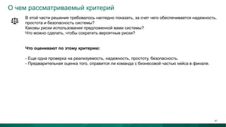 О чем рассматриваемый критерий
В этой части решения требовалось наглядно показать, за счет чего обеспечивается надежность,
простота и безопасность системы?
Каковы риски использования предложенной вами системы?
Что можно сделать, чтобы сократить вероятные риски?
Что оценивают по этому критерию:
- Еще одна проверка на реализуемость, надежность, простоту, безопасность.
- Предварительная оценка того, справится ли команда с бизнесовой частью кейса в финале.
47
 