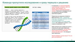 Команда пропустила исследование и сразу перешла к решению
К сожалению, не проанализировав
существующую ситуацию, никто не
сможет гарантировать, что
предложенное командой решение –
лучшее. Пропускать предварительное
исследование нельзя в любой
креативной работе.
Предложенное решение интересно.
Действительно, ДНК – уникальная
структура, присущая каждому человеку.
И ее можно выделить и
проанализировать на основе пробы
слюны. Вы изобразили спираль, но не
слова не упомянули о ней.
Идея анализа иных элементов слюны –
спорная для цели идентификации
личности в интернете. Состав слюны
может меняться под действием
множества факторов – это затруднит
идентификацию.
Зачем приведен состав слюны? Что это
дает для решения?
53
 