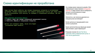 Схема идентификации не проработана
На слайде резко сменился дизайн. Вся
информация представлена сплошным
текстом. А ведь можно было изобразить
процесс использования в виде
пошаговой схемы.
Непонятно, как палочка удаляется в
специальном контейнере?
Более детально продумывайте все
аспекты решения.
Какие дополнительные функции может
обеспечивать идентификация?
В вашем случае это мог бы быть
широкий спектр медицинских услуг, в
том числе удаленных.
55
 