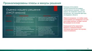 Проанализированы плюсы и минусы решения
Команда использовала
распространенный инструмент
стратегического анализа – SWOT-
анализ. Он позволяет оценить как
внутренние, так и внешние факторы
исследуемого объекта.
Обратите внимание, что любая схема,
используемая для проведения того или
иного вида анализа, не будет полной
без выводов на ее основе.
Команда могла бы предложить
варианты снижения влияния
негативных факторов в тех случаях,
когда это возможно.
63
 