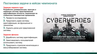 Постановка задачи в кейсах чемпионата
Задание первого тура
Разработать универсальную, простую и
надежную систему гарантированной
идентификации личности, нацеленную на
глобальное повсеместное применение
1. Провести исследование.
2. Предложить идею системы
идентификации, ее функционал и
технологии.
3. Оценить риски для предложенной
системы.
Задание финала
1. Доработать систему идентификации.
2. Замотивировать пользователей
использовать систему.
3. Предложить стратегию монетизации и
масштабирования системы.
7
 