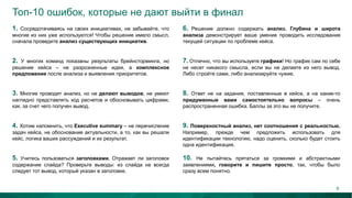 Топ-10 ошибок, которые не дают выйти в финал
1. Сосредотачиваясь на своих инициативах, не забывайте, что
многие из них уже используются! Чтобы решение имело смысл,
сначала проведите анализ существующих инициатив.
6. Решение должно содержать анализ. Глубина и широта
анализа демонстрирует ваше умение проводить исследование
текущей ситуации по проблеме кейса.
2. У многих команд показаны результаты брейнсторминга, но
решение кейса – не разрозненные идеи, а комплексное
предложение после анализа и выявления приоритетов.
7. Отлично, что вы используете графики! Но график сам по себе
не несет никакого смысла, если вы не делаете из него вывод.
Либо стройте сами, либо анализируйте чужие.
3. Многие проводят анализ, но не делают выводов, не умеют
наглядно представлять ход расчетов и обосновывать цифрами,
как, за счет чего получен вывод.
8. Ответ не на задания, поставленные в кейсе, а на какие-то
придуманные вами самостоятельно вопросы – очень
распространенная ошибка. Баллы за это вы не получите.
4. Хотим напомнить, что Еxecutive summary – не перечисление
задач кейса, не обоснование актуальности, а то, как вы решали
кейс, логика ваших рассуждений и их результат.
9. Поверхностный анализ, нет соотношения с реальностью.
Например, прежде чем предложить использовать для
идентификации технологию, надо оценить, сколько будет стоить
одна идентификация.
5. Учитесь пользоваться заголовками. Отражает ли заголовок
содержание слайда? Проверьте выводы: из слайда не всегда
следует тот вывод, который указан в заголовке.
10. Не пытайтесь прятаться за громкими и абстрактными
заявлениями, говорите и пишите просто, так, чтобы было
сразу всем понятно.
8
 