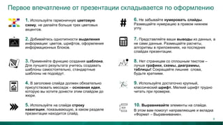 Первое впечатление от презентации складывается по оформлению
3. Применяйте функцию создания шаблона.
Для лучшего результата учитесь создавать
шаблоны самостоятельно, стандартные
шаблоны не подойдут.
8. Нет страницам со сплошным текстом –
лучше графики, схемы, диаграммы,
таблицы! Сокращайте лишние слова,
будьте краткими.
2. Добивайтесь однотипности выделения
информации: цветов, шрифтов, оформления
информационных блоков.
7. Представляйте ваши выводы из данных, а
не сами данные. Размещайте расчеты,
алгоритмы в приложениях, на последних
слайдах презентации.
1. Используйте гармоничную цветовую
схему, не делайте больше трех цветовых
акцентов.
6. Не забывайте нумеровать слайды.
Размещайте нумерацию в правом нижнем
углу.
4. В заголовке слайда должен обязательно
присутствовать месседж – основная идея,
которую вы хотите донести этим слайдом до
жюри.
9. Используйте достаточно крупный,
классический шрифт. Мелкий шрифт трудно
читать при проверке.
5. Используйте на слайде строку
навигации, показывающую, в каком разделе
презентации находится слайд.
10. Выравнивайте элементы на слайде.
В этом вам помогут направляющие и вкладка
«Формат – Выравнивание».
9
 