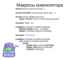 Макросы компилятора
(format stream control-string arg1...)

(funcall (formatter control-string) stream arg1 ...)

(lambda (stream &rest arguments)
    (apply #'format stream control-string arguments))

(formatter "Hello, ~A")

(LAMBDA (STREAM #:FORMAT-ARG633)
   (WRITE-STRING "Hello, " STREAM)
   (PRINC #:FORMAT-ARG633 STREAM))

(formatter "~{~A~%~}")

(LAMBDA (STREAM #:FORMAT-ARG636)
   (LET ((ARGS #:FORMAT-ARG636))
       (LOOP
           (WHEN (NULL ARGS) (RETURN))
           (PRINC (POP ARGS) STREAM)
           (TERPRI STREAM))))
 