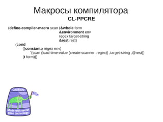 Макросы компилятора
                                      CL-PPCRE
(define-compiler-macro scan (&whole form
                                 &environment env
                                 regex target-string
                                 &rest rest)
    (cond
         ((constantp regex env)
               `(scan (load-time-value (create-scanner ,regex)) ,target-string ,@rest))
         (t form)))
 