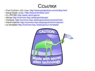 Ссылки
● Paul Graham «On Lisp» http://www.paulgraham.com/onlisp.html
● Doug Hoyte «LOL» http://letoverlambda.com/

● CL-PPCRE http://weitz.de/cl-ppcre/

● Iterate http://common-lisp.net/project/iterate/

● ContextL http://common-lisp.net/project/closer/contextl.html

● chtml-matcher http://common-lisp.net/project/chtml-matcher/

● uri-template http://common-lisp.net/project/uri-template/
 