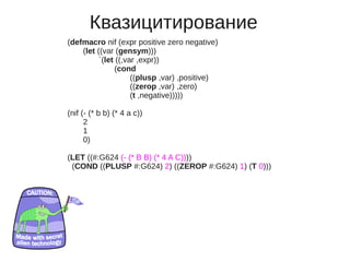 Квазицитирование
(defmacro nif (expr positive zero negative)
    (let ((var (gensym)))
          `(let ((,var ,expr))
               (cond
                     ((plusp ,var) ,positive)
                     ((zerop ,var) ,zero)
                     (t ,negative)))))

(nif (- (* b b) (* 4 a c))
      2
      1
      0)

(LET ((#:G624 (- (* B B) (* 4 A C))))
 (COND ((PLUSP #:G624) 2) ((ZEROP #:G624) 1) (T 0)))
 