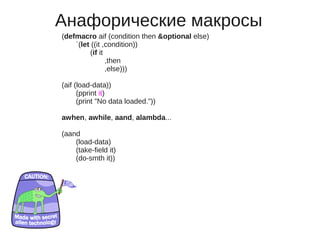 Анафорические макросы
(defmacro aif (condition then &optional else)
    `(let ((it ,condition))
         (if it
                ,then
                ,else)))

(aif (load-data))
      (pprint it)
      (print "No data loaded."))

awhen, awhile, aand, alambda...

(aand
    (load-data)
    (take-field it)
    (do-smth it))
 