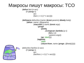 Макросы пишут макросы: TCO
     (defun fact (n acc)
         (if (zerop n)
                   acc
                   (fact (- n 1) (* n acc))))

     (defmacro defun/tco (name (&rest params) &body body)
         `(defun ,name (,@params)
                  (macrolet ((,name (&rest args)
                     `(progn
                          (psetq
                               ,@(mapcan (lambda (p v)
                                   (list p v))
                                   ',params args))
                          (go :label))))
                     (tagbody
                          :label
                          (return-from ,name (progn ,@body))))))

     (defun/tco fact/tco (n acc)
         (if (zerop n)
                   acc
                   (fact/tco (- n 1) (* n acc))))
 