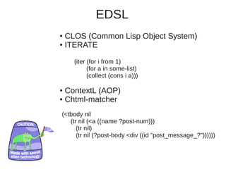 EDSL
● CLOS (Common Lisp Object System)
● ITERATE




    (iter (for i from 1)
          (for a in some-list)
          (collect (cons i a)))

● ContextL (AOP)
● Chtml-matcher



(<tbody nil
   (tr nil (<a ((name ?post-num)))
      (tr nil)
      (tr nil (?post-body <div ((id "post_message_?"))))))
 