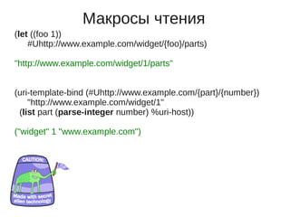 Макросы чтения
(let ((foo 1))
    #Uhttp://www.example.com/widget/{foo}/parts)

"http://www.example.com/widget/1/parts"


(uri-template-bind (#Uhttp://www.example.com/{part}/{number})
    "http://www.example.com/widget/1"
 (list part (parse-integer number) %uri-host))

("widget" 1 "www.example.com")
 