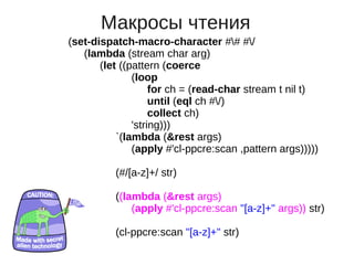 Макросы чтения
(set-dispatch-macro-character ## #/
   (lambda (stream char arg)
       (let ((pattern (coerce
               (loop
                    for ch = (read-char stream t nil t)
                    until (eql ch #/)
                    collect ch)
               'string)))
           `(lambda (&rest args)
               (apply #'cl-ppcre:scan ,pattern args)))))

          (#/[a-z]+/ str)

          ((lambda (&rest args)
              (apply #'cl-ppcre:scan "[a-z]+" args)) str)

          (cl-ppcre:scan "[a-z]+" str)
 