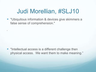 Judi Morellian, #SLJ10
 "Ubiquitous information & devices give skimmers a
    false sense of comprehension."

.




 "Intellectual access is a different challenge then
    physical access. We want them to make meaning.”
 