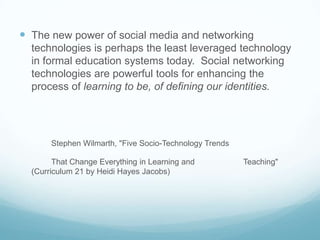  The new power of social media and networking
  technologies is perhaps the least leveraged technology
  in formal education systems today. Social networking
  technologies are powerful tools for enhancing the
  process of learning to be, of defining our identities.




       Stephen Wilmarth, "Five Socio-Technology Trends

        That Change Everything in Learning and           Teaching"
  (Curriculum 21 by Heidi Hayes Jacobs)
 