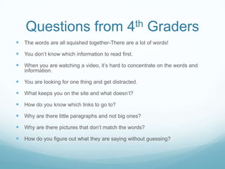 Questions from 4th Graders
 The words are all squished together-There are a lot of words!
 You don’t know which information to read first.
 When you are watching a video, it’s hard to concentrate on the words and
   information.

 You are looking for one thing and get distracted.
 What keeps you on the site and what doesn’t?
 How do you know which links to go to?
 Why are there little paragraphs and not big ones?
 Why are there pictures that don’t match the words?
 How do you figure out what they are saying without guessing?
 