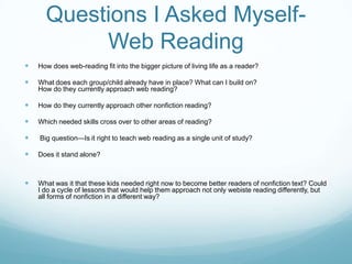 Questions I Asked Myself-
           Web Reading
   How does web-reading fit into the bigger picture of living life as a reader?

   What does each group/child already have in place? What can I build on?
    How do they currently approach web reading?

   How do they currently approach other nonfiction reading?

   Which needed skills cross over to other areas of reading?

   Big question—Is it right to teach web reading as a single unit of study?

   Does it stand alone?



   What was it that these kids needed right now to become better readers of nonfiction text? Could
    I do a cycle of lessons that would help them approach not only webiste reading differently, but
    all forms of nonfiction in a different way?
 