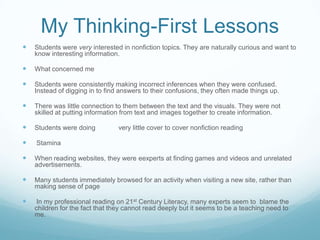 My Thinking-First Lessons
   Students were very interested in nonfiction topics. They are naturally curious and want to
    know interesting information.

   What concerned me

   Students were consistently making incorrect inferences when they were confused.
    Instead of digging in to find answers to their confusions, they often made things up.

   There was little connection to them between the text and the visuals. They were not
    skilled at putting information from text and images together to create information.

   Students were doing          very little cover to cover nonfiction reading

   Stamina

   When reading websites, they were eexperts at finding games and videos and unrelated
    advertisements.

   Many students immediately browsed for an activity when visiting a new site, rather than
    making sense of page

    In my professional reading on 21st Century Literacy, many experts seem to blame the
    children for the fact that they cannot read deeply but it seems to be a teaching need to
    me.
 