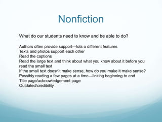 Nonfiction
What do our students need to know and be able to do?

Authors often provide support—lots o different features
Texts and photos support each other
Read the captions
Read the large text and think about what you know about it before you
read the small text
If the small text doesn’t make sense, how do you make it make sense?
Possibly reading a few pages at a time—linking beginning to end
Title page/acknowledgement page
Outdated/credibility
 
