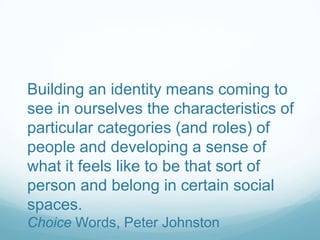 Building an identity means coming to
see in ourselves the characteristics of
particular categories (and roles) of
people and developing a sense of
what it feels like to be that sort of
person and belong in certain social
spaces.
Choice Words, Peter Johnston
 