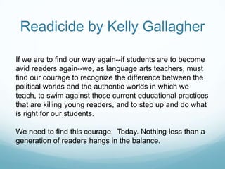 Readicide by Kelly Gallagher

If we are to find our way again--if students are to become
avid readers again--we, as language arts teachers, must
find our courage to recognize the difference between the
political worlds and the authentic worlds in which we
teach, to swim against those current educational practices
that are killing young readers, and to step up and do what
is right for our students.

We need to find this courage. Today. Nothing less than a
generation of readers hangs in the balance.
 